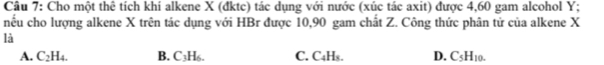 Cho một thê tích khí alkene X (đktc) tác dụng với nước (xúc tác axit) được 4,60 gam alcohol Y :
nếu cho lượng alkene X trên tác dụng với HBr được 10,90 gam chất Z. Công thức phân tử của alkene X
là
A. C_2H_4. B. C3H₆. C. C4Hs. D. C_5H_10.