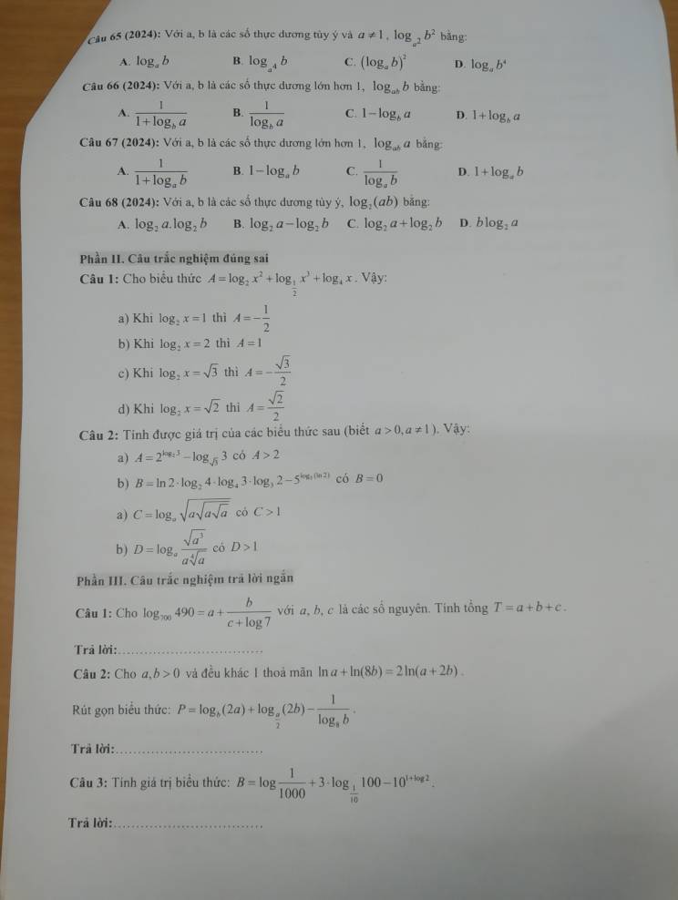 (2024):Voi a, b là các số thực dương tủy ý và a!= 1,log _a^2b^2 bằng:
A. log _ab B. log _a^4b C. (log _ab)^2 D. log _ab^4
Câu 66 (2024) :Với a, b là các số thực dương lớn hơn 1, log _abb bằng:
A. frac 11+log _ba B. frac 1log _ba C. 1-log _ba D. 1+log _ba
Câu 67 (2024) : Với a, b là các số thực dương lớn hơn 1, log _aba bằng:
A. frac 11+log _ab B. 1-log _ab C. frac 1log _ab D. 1+log _ab
Câu 68 (2024) ): Với a, b là các số thực dương tủy ý, log _2(ab) bǎng
A. log _2a.log _2b B. log _2a-log _2b C. log _2a+log _2b D. blog _2a
Phần II. Câu trắc nghiệm đúng sai
Câu 1: Cho biểu thức A=log _2x^2+log _ 1/2 x^3+log _4x Vậy:
a) Khi log _2x=1 thì A=- 1/2 
b) Khi log _2x=2 thì A=1
c) Khi log _2x=sqrt(3) thì A=- sqrt(3)/2 
d) Khi log _2x=sqrt(2) thì A= sqrt(2)/2 
Câu 2: Tinh được giá trị của các biểu thức sau (biết a>0,a!= 1). Vậy:
a) A=2^(log _2)3-log _sqrt(3)3 có A>2
b) B=ln 2· log _24· log _43· log _32-5^(log _3)(ln 2) có B=0
a) C=log _asqrt(asqrt asqrt a) có C>1
b) D=log _a sqrt(a^3)/asqrt[4](a)  có D>1
Phần III. Câu trắc nghiệm trả lời ngắn
Câu 1: Cho log _700490=a+ b/c+log 7  với a, b, c là các số nguyên. Tính tổng T=a+b+c.
Trả lời:_
Câu 2: Cho a,b>0 và đều khác 1 thoả mãn ln a+ln (8b)=2ln (a+2b).
Rút gọn biểu thức: P=log _b(2a)+log _ a/2 (2b)-frac 1log _ab.
Trả lời:_
* Câu 3: Tính giá trị biểu thức: B=log  1/1000 +3· log _ 1/10 100-10^(1+log 2).
Trả lời:_