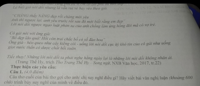 à o cũng phn au vị ch có cai phu ăn mời đ ợ 
Lá biết gió nói đổi nhưng lá vẫn vui vẻ bay vèo theo gió. 
'CHÀNG thấy NÀNG đẹp rồi chàng mới yêu 
Anh thì ngược lại, anh yêu trước rỗi sau đó mới biết rằng em đẹp'' 
Lời nói dổi ngược ngạo luật phan xạ của anh chồng làm ưng hồng đôi mả có vợ trẻ. 
Cô gái nói với ông già: 
'Bố đẹp lão quá! Hồi còn trai chắc bố có số đào hoa'' 
Ông già - héo queo như cây kiếng côi - uống lời nói dổi cực kỳ khó tin của cô gải như uống 
giọt nước thần có dược chất hồi xuân. 
Tiếc thay! Những lời nói dối ta phái nghe hằng ngày lại là những lời nói dối không nhân ái. 
(Trang Thể Hy, trích Thơ Trang Thế Hy - Song ngữ, NXB Văn học, 2017, tr. 22) 
Thực hiện các yêu cầu: 
Câu 1. (4,0 điệm) 
Câu thơ cuối của bài thơ gợi cho anh/ chị suy nghĩ điều gì? Hãy viết bài văn nghị luận (khoảng 600
chữ) trình bày suy nghĩ của mình về điều đó.