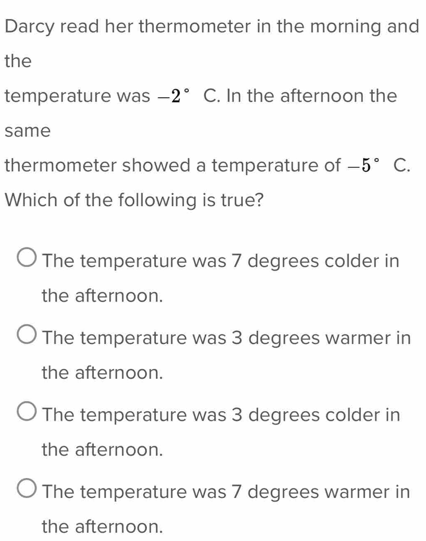 Darcy read her thermometer in the morning and
the
temperature was -2° C. In the afternoon the
same
thermometer showed a temperature of -5° C.
Which of the following is true?
The temperature was 7 degrees colder in
the afternoon.
The temperature was 3 degrees warmer in
the afternoon.
The temperature was 3 degrees colder in
the afternoon.
The temperature was 7 degrees warmer in
the afternoon.