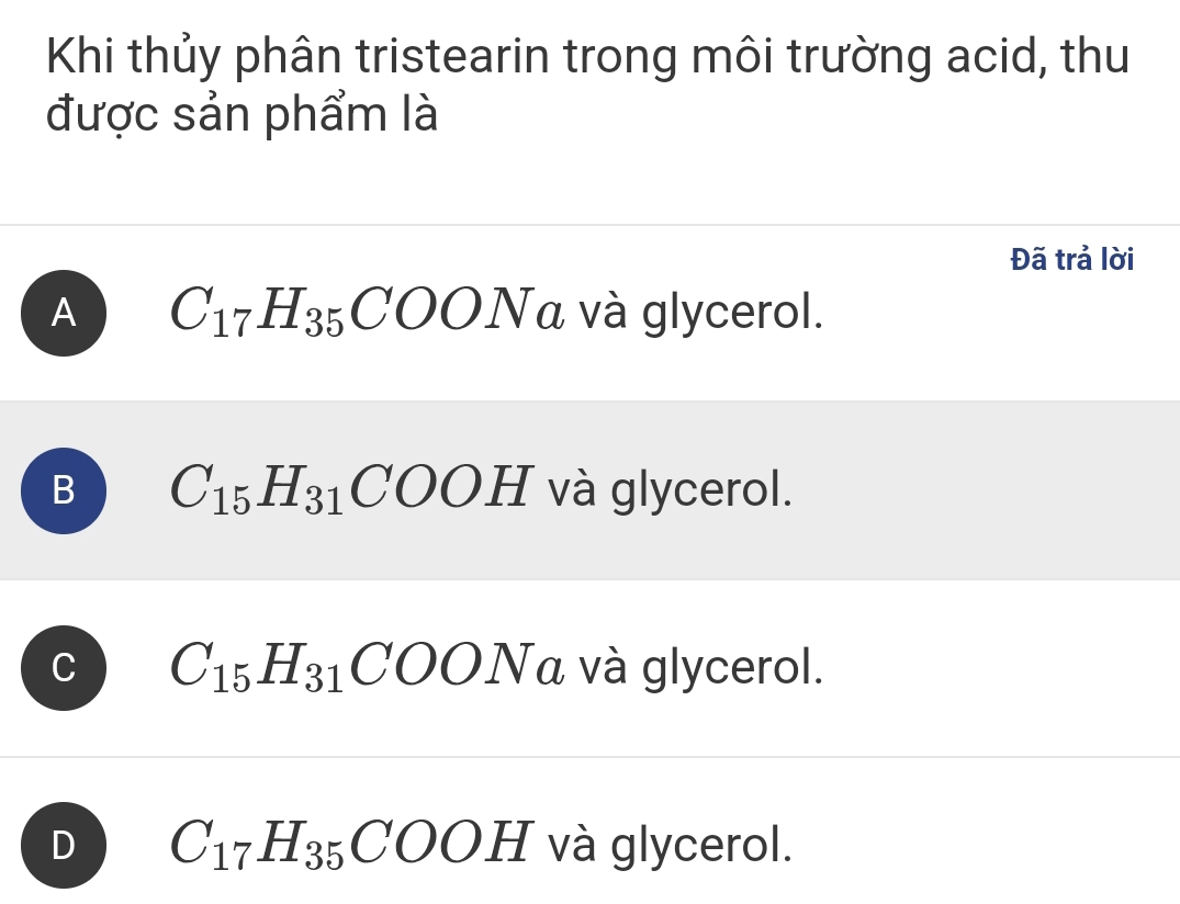 Khi thủy phân tristearin trong môi trường acid, thu
được sản phẩm là
Đã trả lời
A C_17H_35COONa và glycerol.
B C_15H_31COOH và glycerol.
C C_15H_31COONa và glycerol.
D C_17H_35COOH và glycerol.