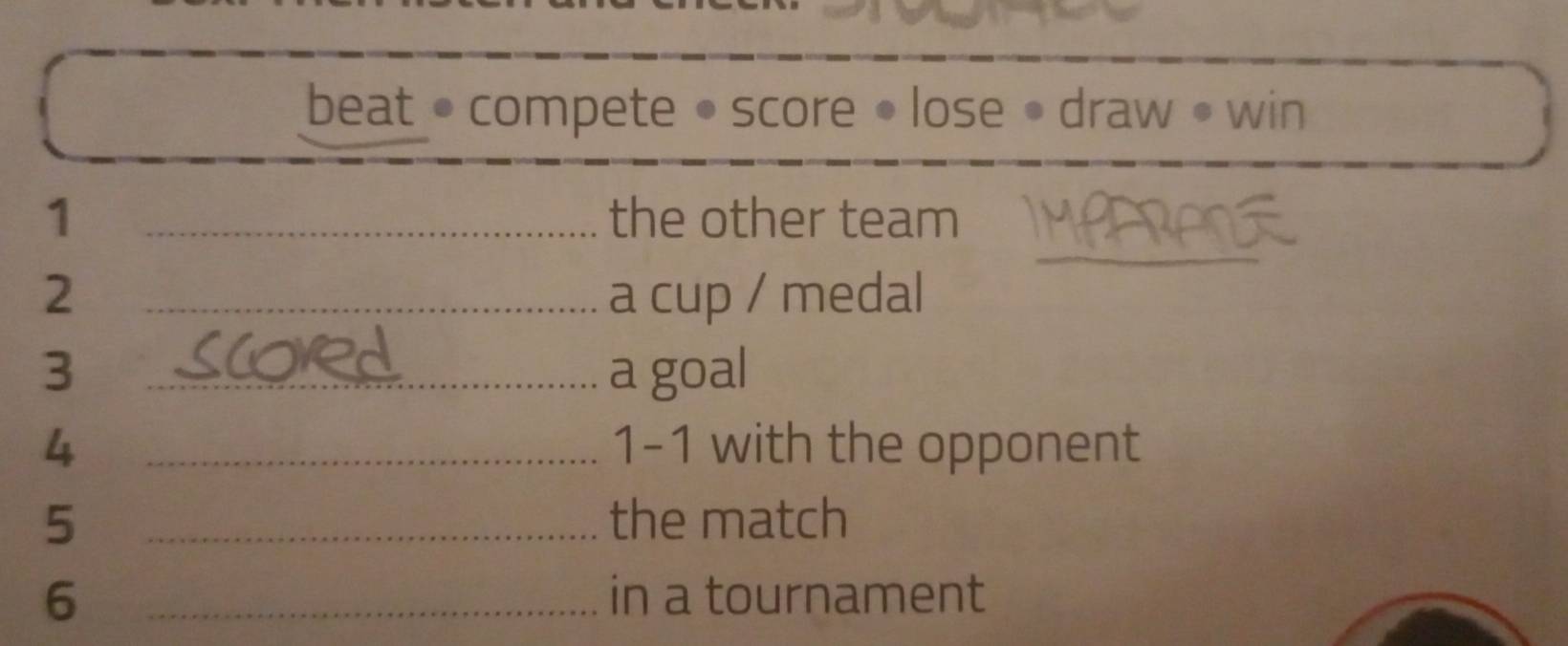 beat • compete • score • lose • draw • win 
_ 
1 _the other team 
2 _a cup / medal 
3 _a goal 
4 _ 1 -1 with the opponent 
5 _the match 
6 _in a tournament