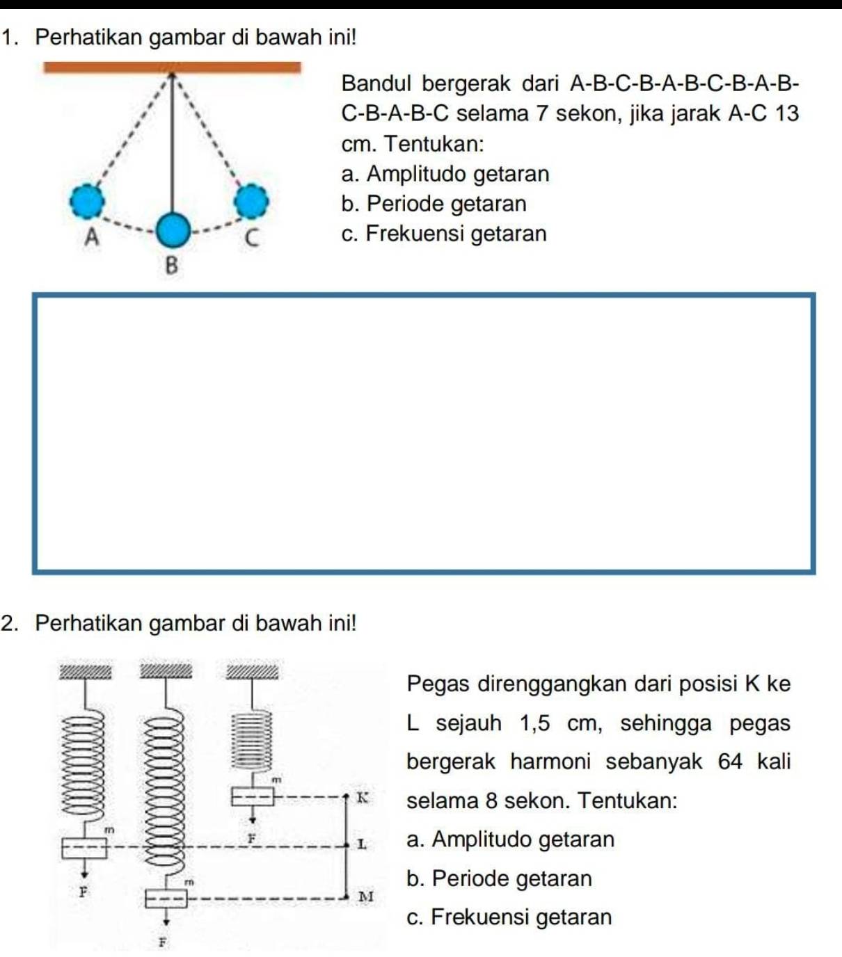 Perhatikan gambar di bawah ini!
Bandul bergerak dari A-B-C-B -A-B-C-B-A-B-
C- B-A-B-C selama 7 sekon, jika jarak A-C 13
cm. Tentukan:
a. Amplitudo getaran
b. Periode getaran
c. Frekuensi getaran
2. Perhatikan gambar di bawah ini!
Pegas direnggangkan dari posisi K ke
L sejauh 1,5 cm, sehingga pegas
bergerak harmoni sebanyak 64 kali
selama 8 sekon. Tentukan:
a. Amplitudo getaran
b. Periode getaran
c. Frekuensi getaran
F