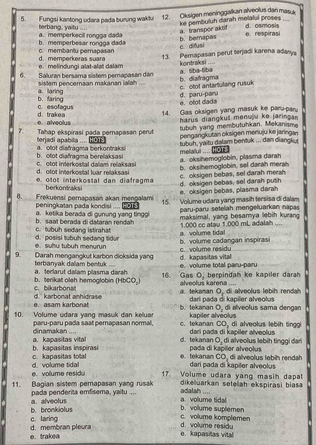 Fungsi kantong udara pada burung waktu 12. Oksigen meninggalkan alveolus dan masuk
ke pembuluh darah melalui proses ....
terbang, yaitu .... d. osmosis
a. transpor aktif
a. memperkecil rongga dada e. respirasi
b. bernapas
b. memperbesar rongga dada
c. difusi
c. membantu pernapasan
d. memperkeras suara 13. Pernapasan perut terjadi karena adanya
e. melindungi alat-alat dalam kontraksi ....
a.tiba-tiba
6. Saluran bersama sistem pernapasan dan b. diafragma
sistem pencernaan makanan ialah ....
c. otot antartulang rusuk
a. laring
d. paru-paru
b. faring
e. otot dada
c. esofagus
d. trakea
14. Gas oksigen yang masuk ke paru-paru
e. alveolus harus diangkut menuju ke jaringan
7. Tahap ekspirasi pada pernapasan perut tubuh yang membutuhkan. Mekanisme
terjadi apabila .... HOTS pengangkutan oksigen menuju ke jaringan
a. otot diafragma berkontraksi tubuh, yaitu dalam bentuk ... dan diangkut
melalui .... HOTS
b. otot diafragma berelaksasi
a. oksihemoglobin, plasma darah
c. otot interkostal dalam relaksasi b. oksihemoglobin, sel darah merah
d. otot interkostal luar relaksasi
c. oksigen bebas, sel darah merah
e. otot interkostal dan diafragma d. oksigen bebas, sel darah putih
berkontraksi
e. oksigen bebas, plasma darah
8. Frekuensi pernapasan akan mengalami 15. Volume udara yang masih tersisa di dalam
peningkatan pada kondisi .... HOTS
a. ketika berada di gunung yang tinggi paru-paru setelah mengeluarkan napas
b. saat berada di dataran rendah maksimal, yang besarnya lebih kurang
c. tubuh sedang istirahat 1.000 cc atau 1.000 mL adalah ....
a. volume tidal
d. posisi tubuh sedang tidur b. volume cadangan inspirasi
e. suhu tubuh menurun
c. volume residu
9. Darah mengangkut karbon dioksida yang d. kapasitas vital
terbanyak dalam bentuk .... e. volume total paru-paru
a. terlarut dalam plasma darah 16. Gas O_2 berpindah ke kapiler darah
b. terikat oleh hemoglobin (HbCO₂) alveolus karena ....
c. bikarbonat di alveolus lebih rendah
O_2
d. karbonat anhidrase a. tekanan dari pada đi kapiler alveolus
e. asam karbonat b. tekanan O_2 di alveolus sama dengan
10. Volume udara yang masuk dan keluar kapiler alveolus
paru-paru pada saat pernapasan normal, c. tekanan CO_2 di alveolus lebih tinggi
dinamakan .... dari pada di kapiler alveolus
a. kapasitas vital d. tekanan O_2 di alveolus lebih tinggi dari
b. kapasitas inspirasi pada di kapiler alveolus
c. kapasitas total e.tekanan CO_2 di alveolus lebih rendah
d. volume tidal dari pada di kapiler alveolus
e. volume residu 17. Volume udara yang masih dapat
dikeluarkan setelah ekspirasi biasa
11. Bagian sistem pernapasan yang rusak adalah ....
pada penderita emfisema, yaitu .... a. volume tidal
a. alveolus
b. bronkiolus
b. volume suplemen
c. volume komplemen
c. laring d. volume residu
d. membran pleura e. kapasitas vital
e. trakea