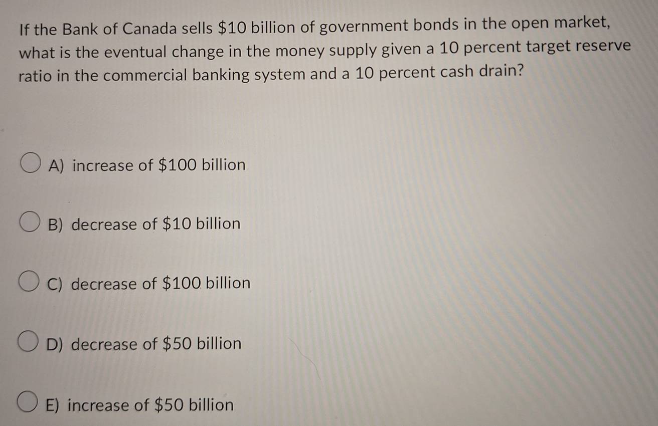 If the Bank of Canada sells $10 billion of government bonds in the open market,
what is the eventual change in the money supply given a 10 percent target reserve
ratio in the commercial banking system and a 10 percent cash drain?
A) increase of $100 billion
B) decrease of $10 billion
C) decrease of $100 billion
D) decrease of $50 billion
E) increase of $50 billion