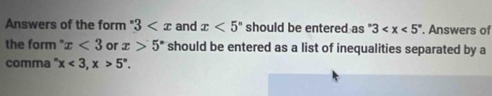 Answers of the form 3 and x<5^n should be entered as^n3 . Answers of 
the form" x<3</tex> or x>5° should be entered as a list of inequalities separated by a 
comma " x<3</tex>, x>5^n.
