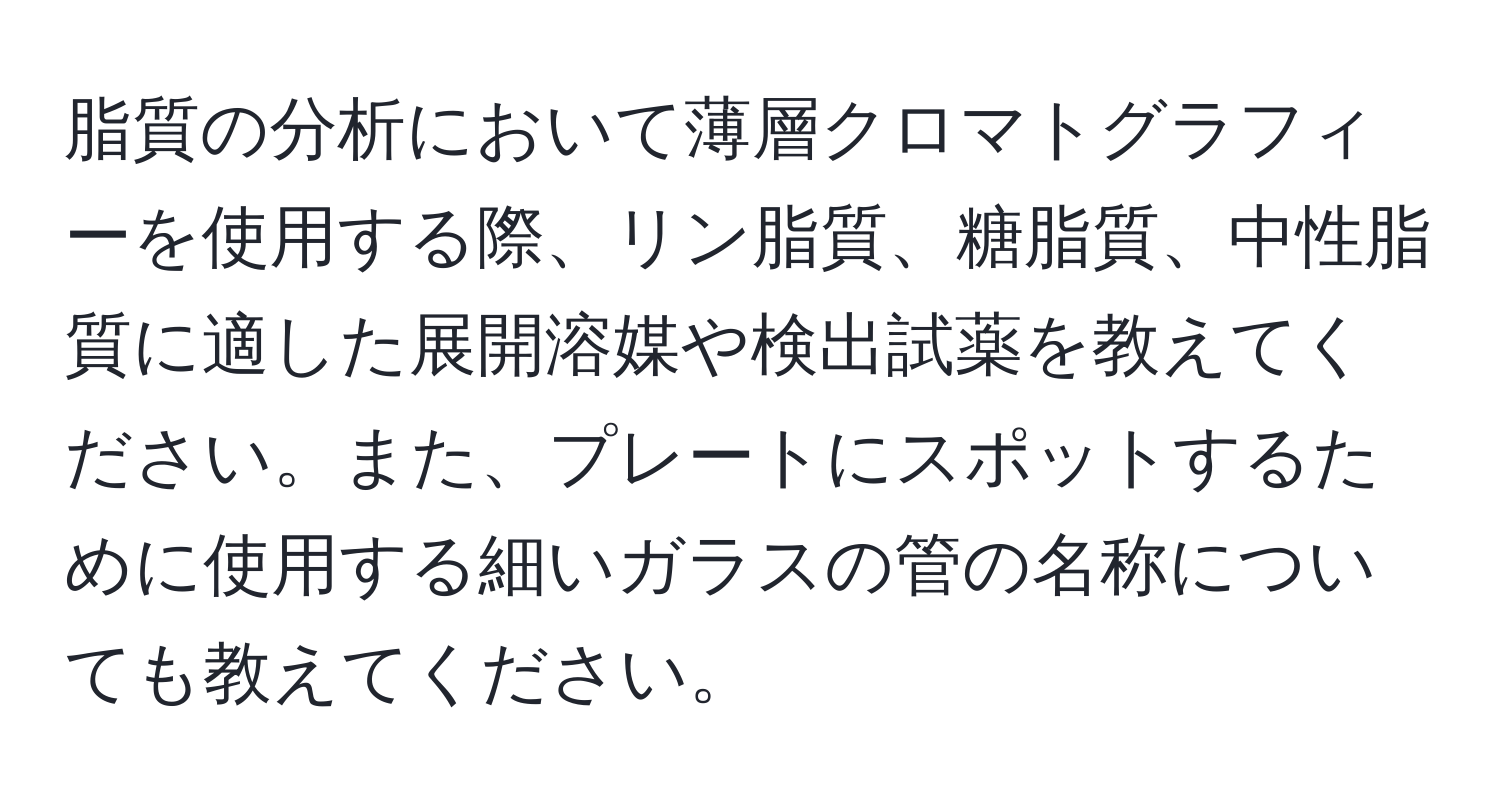 脂質の分析において薄層クロマトグラフィーを使用する際、リン脂質、糖脂質、中性脂質に適した展開溶媒や検出試薬を教えてください。また、プレートにスポットするために使用する細いガラスの管の名称についても教えてください。