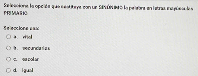 Selecciona la opción que sustituya con un SINÓNIMO la palabra en letras mayúsculas
PRIMARIO
Seleccione una:
a. vital
b. secundarios
c. escolar
d.igual