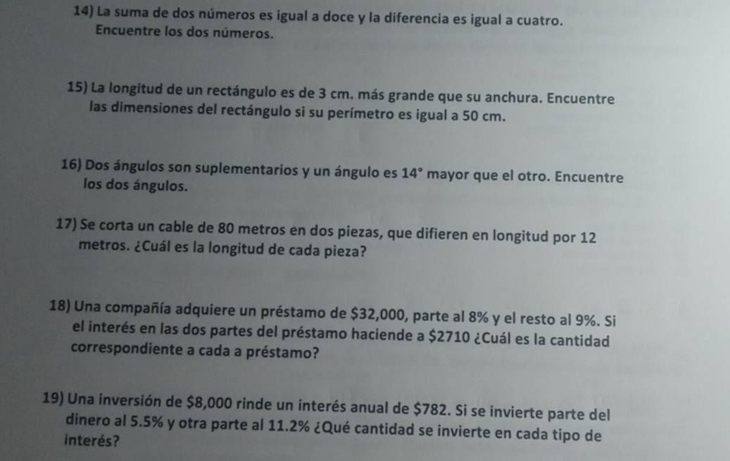 La suma de dos números es igual a doce y la diferencia es igual a cuatro. 
Encuentre los dos números. 
15) La longitud de un rectángulo es de 3 cm. más grande que su anchura. Encuentre 
las dimensiones del rectángulo si su perímetro es igual a 50 cm. 
16) Dos ángulos son suplementarios y un ángulo es 14° mayor que el otro. Encuentre 
los dos ángulos. 
17) Se corta un cable de 80 metros en dos piezas, que difieren en longitud por 12
metros. ¿Cuál es la longitud de cada pieza? 
18) Una compañía adquiere un préstamo de $32,000, parte al 8% y el resto al 9%. Si 
el interés en las dos partes del préstamo haciende a $2710 ¿Cuál es la cantidad 
correspondiente a cada a préstamo? 
19) Una inversión de $8,000 rinde un interés anual de $782. Si se invierte parte del 
dinero al 5.5% y otra parte al 11.2% ¿Qué cantidad se invierte en cada tipo de 
interés?