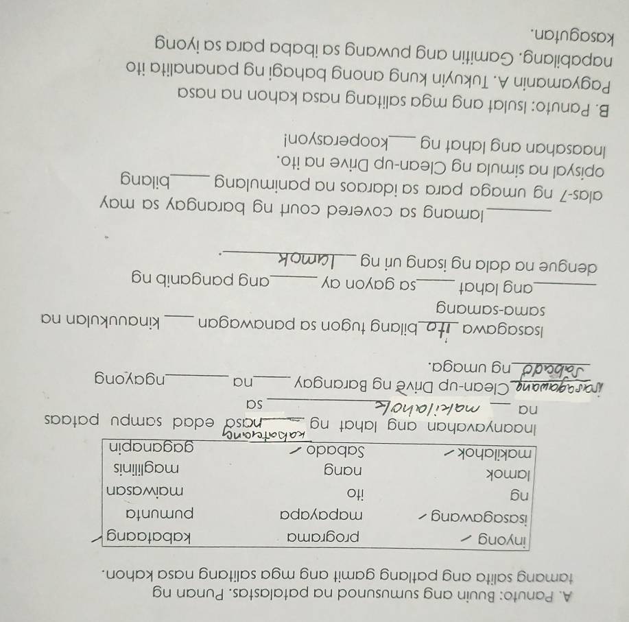 Panuto: Buuin ang sumusunod na patalastas. Punan ng 
tamang salita ang patlang gamit ang mga salitang nasa kahon. 
inyong programa kabataang 
isasagawang mapayapa pumunta 
ng ito maiwasan 
lamok nang maglilinis 
makilahok Sabado gaganapin 
Inaanyavahan ang lahat ng _nasa edad sampu pata 
na 
_ 
_sa 
_Clean-up Drive ng Barangay _na _ngayong 
_ng umaga. 
Isasagawa_ bilang tugon sa panawagan _kinauukulan na 
sama-samang 
_ang lahat _sa gayon ay _ang panganib ng 
dengue na dala ng isang uri ng_ 
. 
_lamang sa covered court ng barangay sa may 
alas-7 ng umaga para sa idaraos na panimulang _bilang 
opisyal na simula ng Clean-up Drive na ito. 
Inaasahan ang lahat ng _kooperasyon! 
B. Panuto: Isulat ang mga salitang nasa kahon na nasa 
Pagyamanin A. Tukuyin kung anong bahagi ng pananalita ito 
napabilang. Gamitin ang puwang sa ibaba para sa iyong 
kasagutan.