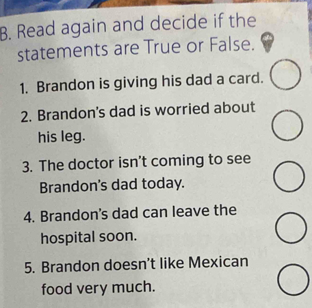 Read again and decide if the 
statements are True or False. 
1. Brandon is giving his dad a card. 
2. Brandon's dad is worried about 
his leg. 
3. The doctor isn’t coming to see 
Brandon's dad today. 
4. Brandon's dad can leave the 
hospital soon. 
5. Brandon doesn't like Mexican 
food very much.