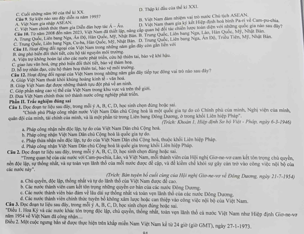 C. Cuối những năm 90 của thế ki XX. D. Thập ki đầu của thế ki XXI.
Câu 9. Sự kiện nào sau đây diễn ra năm 1995?
A. Việt Nam gia nhập ASEAN. B. Việt Nam đảm nhiệm vai trò nước Chủ tịch ASEAN,
C. Việt Nam chính thức tham gia Diễn đàn hợp tác hat A-hat A u. D. Việt Nam tham gia ký kết Hiệp định hoà bình Pa-ri về Cam-pu-chia.
Cầu 10. Từ năm 2008 đến năm 2023, Việt Nam đã thiết lập, nâng cấp quan hệ đối tác chiến lược toàn diện với những quốc gia nào sau đây?
A. Trung Quốc, Liên bang Nga, Án Độ, Hàn Quốc, Mỹ, Nhật Bản. B. Trung Quốc, Liên bang Nga, Lào, Hàn Quốc, Mỹ, Nhật Bản.
C. Trung Quốc, Liên bang Nga, Cu-ba, Hàn Quốc, Mỹ, Nhật Bản. D. Trung Quốc, Liên bang Nga, Án Độ, Triều Tiên, Mỹ, Nhật Bản.
Câu 11. Hoạt động đối ngoại của Việt Nam trong những năm gần đây còn gắn liền với
B. ứng phó biến đổi thời tiết, cứu hộ tài nguyên môi trường.
A. Viện trợ không hoàn lại cho các nước phát triển, cứu hộ thiên tai, bảo vệ khí hậu.
C. giao lưu văn hoá, ứng phó biến đổi thời tiết, bảo vệ thảm hoạ.
D. hỗ trợ nhân đạo, cứu hộ thảm hoạ thiên tai, bào vệ môi trường.
Câu 12. Hoạt động đối ngoại của Việt Nam trong những năm gần đây tiếp tục đông vai trò nào sau đây?
A. Giúp Việt Nam thoát khỏi khủng hoảng kinh tế - văn hoá.
B. Giúp Việt Nam đạt được những thành tựu đột phá về an ninh.
C. Góp phần nâng cao vị thế của Việt Nam trong khu vực và trên thế giới.
D. Đưa Việt Nam chính thức trở thành nước công nghiệp phát triển.
Phần II. Trắc nghiệm đúng sai
Câu 1. Đọc đoạn tư liệu sau đây, trong mỗi ý A, B, C, D, học sinh chọn đúng hoặc sai.
"Chính phủ Pháp công nhận nước Việt Nam Dân chủ Cộng hoà là một quốc gia tự do có Chính phủ của mình, Nghị viện của mình,
quân đội của mình, tài chính của mình, và là một phần từ trong Liên bang Đông Dương, ở trong khối Liên hiệp Pháp".
(Trích: Khoản 1, Hiệp định Sơ bộ Việt - Pháp, ngày 6-3-1946)
a. Pháp công nhận nền độc lập, tự do của Việt Nam Dận chủ Cộng hoà.
b. Pháp công nhận Việt Nam Dân chủ Cộng hoà là quốc gia tự do.
c. Pháp thừa nhận nền độc lập, tự do của Việt Nam Dân chủ Cộng hoà, thuộc khối Liên hiệp Pháp.
d. Pháp công nhận Việt Nam Dân chủ Cộng hoà là quốc gia trong khổi Liên hiệp Pháp.
Câu 2. Đọc đoạn tư liệu sau đây, trong mỗi ý A, B, C, D, học sinh chọn đúng hoặc sai.
*Trong quan hệ của các nước với Cam-pu-chia, Lào, và Việt Nam, mỗi thành viên của Hội nghị Giơ-ne-vơ cam kết tôn trọng chủ quyền,
đền độc lập, sự thống nhất, và sự toàn vẹn lãnh thổ của mỗi nước được đề cập, và để kiềm chế khỏi sự gây cản trở vào công việc nội bộ của
các nước này".
(Trích: Bản tuyên bố cuối cùng của Hội nghị Giơ-ne-vơ về Đông Dương, ngày 21-7-1954)
a. Chủ quyền, độc lập, thống nhất và tự do lãnh thổ của Việt Nam được đề cao.
b. Các nước thành viên cam kết tôn trọng những quyền cơ bản của các nước Đông Dương.
c. Các nước thành viên bảo đảm về lâu dài sự thống nhất và toàn vẹn lãnh thổ của các nước Đông Dương.
d. Các nước thành viên chính thức tuyên bố không xâm lược hoặc can thiệp vào công việc nội bộ của Việt Nam.
Câu 3. Đọc đoạn tư liệu sau đây, trong mỗi ý A, B, C, D, học sinh chọn đúng hoặc sai.
'Điều 1. Hoa Kỳ và các nước khác tôn trọng độc lập, chủ quyền, thống nhất, toàn vẹn lãnh thổ cả nước Việt Nam như Hiệp định Giơ-ne-vơ
năm 1954 về Việt Nam đã công nhận....
Điều 2. Một cuộc ngưng bắn sẽ được thực hiện trên khắp miền Nam Việt Nam kề từ 24 giờ (giờ GMT), ngày 27-1-1973.
QA
