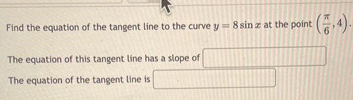 Find the equation of the tangent line to the curve y=8sin x at the point ( π /6 ,4). 
The equation of this tangent line has a slope of □ □ 
The equation of the tangent line is □