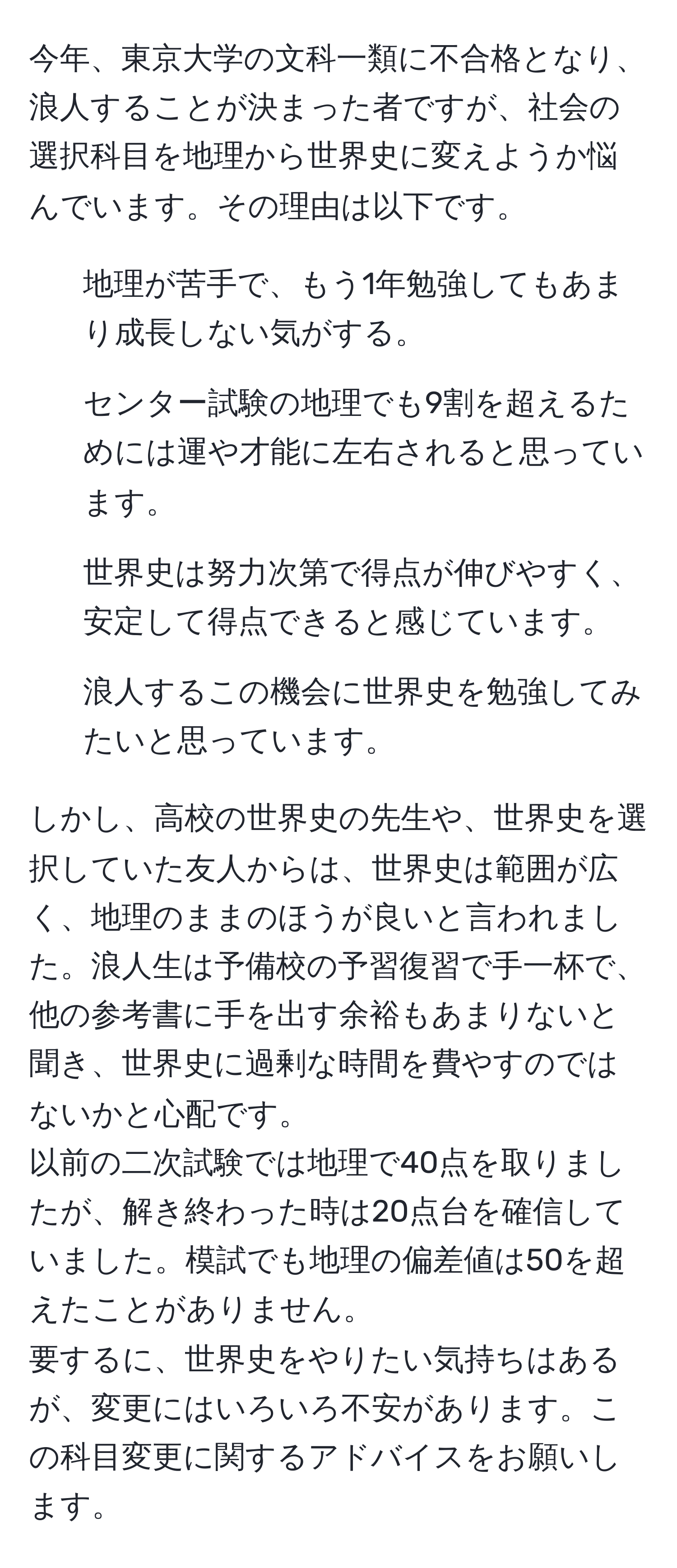 今年、東京大学の文科一類に不合格となり、浪人することが決まった者ですが、社会の選択科目を地理から世界史に変えようか悩んでいます。その理由は以下です。  
- 地理が苦手で、もう1年勉強してもあまり成長しない気がする。  
- センター試験の地理でも9割を超えるためには運や才能に左右されると思っています。  
- 世界史は努力次第で得点が伸びやすく、安定して得点できると感じています。  
- 浪人するこの機会に世界史を勉強してみたいと思っています。  

しかし、高校の世界史の先生や、世界史を選択していた友人からは、世界史は範囲が広く、地理のままのほうが良いと言われました。浪人生は予備校の予習復習で手一杯で、他の参考書に手を出す余裕もあまりないと聞き、世界史に過剰な時間を費やすのではないかと心配です。  
以前の二次試験では地理で40点を取りましたが、解き終わった時は20点台を確信していました。模試でも地理の偏差値は50を超えたことがありません。  
要するに、世界史をやりたい気持ちはあるが、変更にはいろいろ不安があります。この科目変更に関するアドバイスをお願いします。