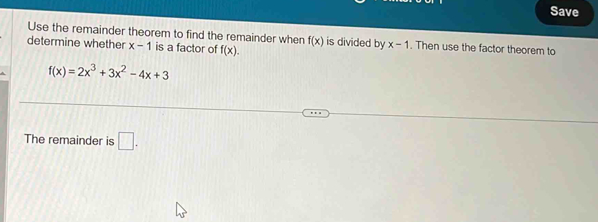 Save 
Use the remainder theorem to find the remainder when f(x) is divided by x-1. Then use the factor theorem to 
determine whether x-1 is a factor of f(x).
f(x)=2x^3+3x^2-4x+3
The remainder is □ .