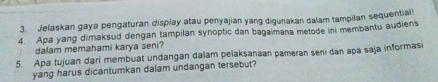 Jelaskan gaya pengaturan display atau penyajian yang digunakan dalam tampilan sequential! 
4. Apa yang dimaksud dengan tampilan synoptic dan bagaimana metode ini membantu audiens 
dalam memahami karya seni? 
5. Apa tujuan dari membuat undangan dalam pelaksanaan pameran seni dan apa saja informasi 
yang harus dicantumkan dalam undangan tersebut?