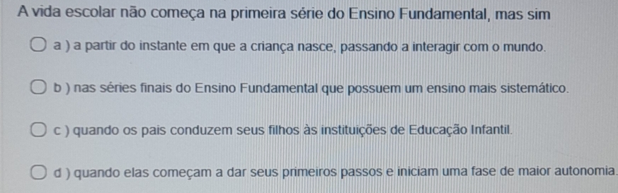 A vida escolar não começa na primeira série do Ensino Fundamental, mas sim
a ) a partir do instante em que a criança nasce, passando a interagir com o mundo.
b ) nas séries finais do Ensino Fundamental que possuem um ensino mais sistemático.
c ) quando os pais conduzem seus filhos às instituições de Educação Infantil.
d ) quando elas começam a dar seus primeiros passos e iniciam uma fase de maior autonomia