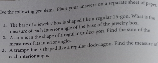 lve the following problems. Place your answers on a separate sheet of paper. 
1. The base of a jewelry box is shaped like a regular 15 -gon. What is the 
measure of each interior angle of the base of the jewelry box. 
2. A coin is in the shape of a regular undecagon. Find the sum of the 
measures of its interior angles. 
3. A trampoline is shaped like a regular dodecagon. Find the measure of 
each interior angle.