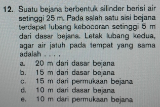 Suatu bejana berbentuk silinder berisi air
setinggi 25 m. Pada salah satu sisi bejana
terdapat lubang kebocoran setinggi 5 m
dari dasar bejana. Letak lubang kedua,
agar air jatuh pada tempat yang sama
adalah ....
a. 20 m dari dasar bejana
b. 15 m dari dasar bejana
c. 15 m dari permukaan bejana
d. 10 m dari dasar bejana
e. 10 m dari permukaan bejana