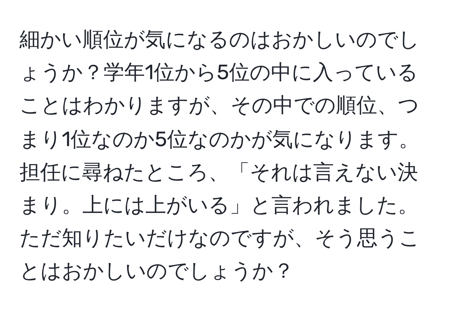 細かい順位が気になるのはおかしいのでしょうか？学年1位から5位の中に入っていることはわかりますが、その中での順位、つまり1位なのか5位なのかが気になります。担任に尋ねたところ、「それは言えない決まり。上には上がいる」と言われました。ただ知りたいだけなのですが、そう思うことはおかしいのでしょうか？