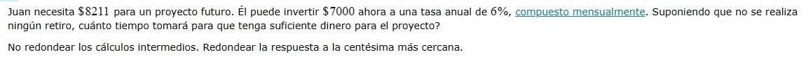 Juan necesita $8211 para un proyecto futuro. Él puede invertir $7000 ahora a una tasa anual de 6%, compuesto mensualmente. Suponiendo que no se realiza
ningún retiro, cuánto tiempo tomará para que tenga suficiente dinero para el proyecto?
No redondear los cálculos intermedios. Redondear la respuesta a la centésima más cercana.