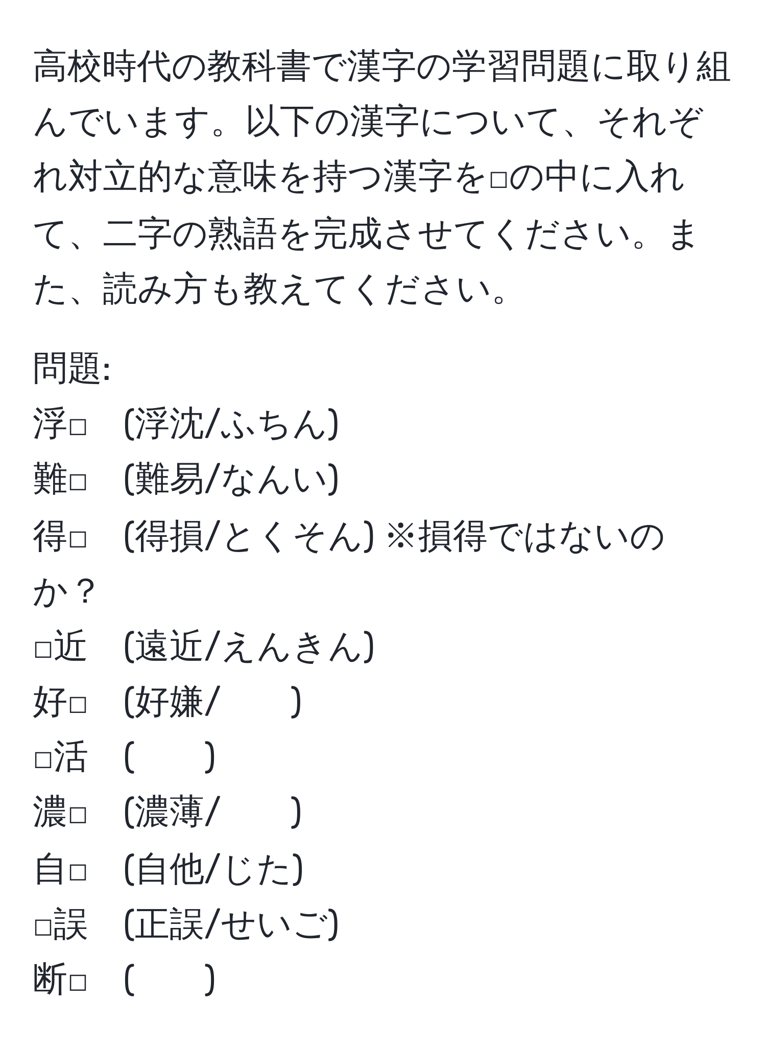 高校時代の教科書で漢字の学習問題に取り組んでいます。以下の漢字について、それぞれ対立的な意味を持つ漢字を□の中に入れて、二字の熟語を完成させてください。また、読み方も教えてください。

問題:
浮□　(浮沈/ふちん)  
難□　(難易/なんい)  
得□　(得損/とくそん) ※損得ではないのか？  
□近　(遠近/えんきん)  
好□　(好嫌/　　)  
□活　(　　)  
濃□　(濃薄/　　)  
自□　(自他/じた)  
□誤　(正誤/せいご)  
断□　(　　)