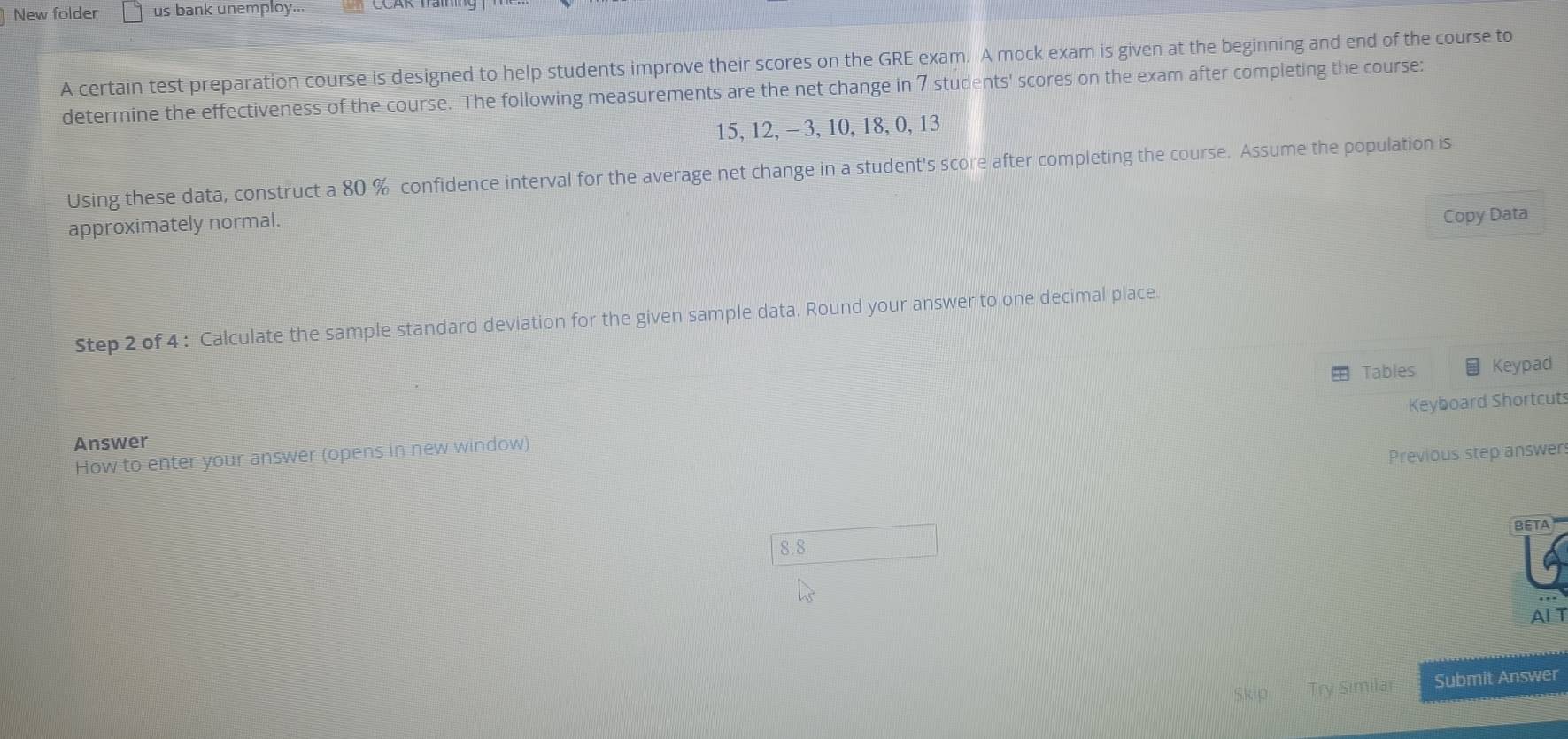 New folder us bank unemploy... 
A certain test preparation course is designed to help students improve their scores on the GRE exam. A mock exam is given at the beginning and end of the course to 
determine the effectiveness of the course. The following measurements are the net change in 7 students' scores on the exam after completing the course:
15, 12, - 3, 10, 18, 0, 13
Using these data, construct a 80 % confidence interval for the average net change in a student's score after completing the course. Assume the population is 
approximately normal. 
Copy Data 
Step 2 of 4 : Calculate the sample standard deviation for the given sample data, Round your answer to one decimal place. 
Tables Keypad 
Keyboard Shortcut 
Answer 
How to enter your answer (opens in new window) 
Previous step answen 
BETA
8.8
Al T 
b 1 Try Similar Submit Answer