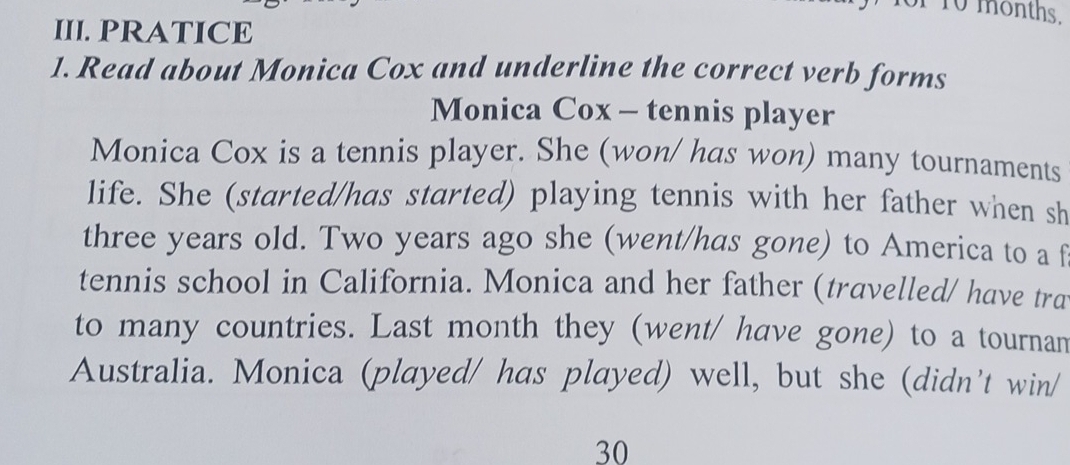 10 months. 
III. PRATICE 
1. Read about Monica Cox and underline the correct verb forms 
Monica Cox - tennis player 
Monica Cox is a tennis player. She (won/ has won) many tournaments 
life. She (started/has started) playing tennis with her father when sh 
three years old. Two years ago she (went/has gone) to America to a f 
tennis school in California. Monica and her father (travelled/ have tra 
to many countries. Last month they (went/ have gone) to a tournam 
Australia. Monica (played/ has played) well, but she (didn't win/
30