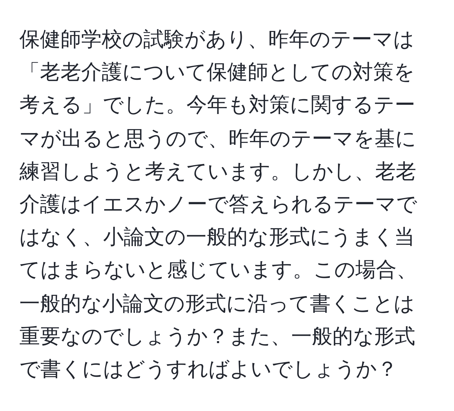 保健師学校の試験があり、昨年のテーマは「老老介護について保健師としての対策を考える」でした。今年も対策に関するテーマが出ると思うので、昨年のテーマを基に練習しようと考えています。しかし、老老介護はイエスかノーで答えられるテーマではなく、小論文の一般的な形式にうまく当てはまらないと感じています。この場合、一般的な小論文の形式に沿って書くことは重要なのでしょうか？また、一般的な形式で書くにはどうすればよいでしょうか？