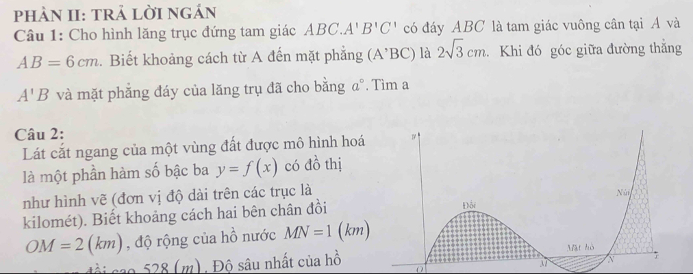 phÀN II: TRả LờI nGÁn 
Câu 1: Cho hình lăng trục đứng tam giác ABC.A'B'C' có đáy ABC là tam giác vuông cân tại Á và
AB=6cm. Biết khoảng cách từ A đến mặt phẳng (A^(^,)BC) là 2sqrt(3)cm. Khi đó góc giữa đường thắng
A'B và mặt phẳng đáy của lăng trụ đã cho bằng a°. Tìm a
Câu 2: 
Lát cắt ngang của một vùng đất được mô hình hoá 
là một phần hàm số bậc ba y=f(x) có đồ thị 
như hình vẽ (đơn vị độ dài trên các trục là 
kilomét). Biết khoảng cách hai bên chân đồi
OM=2(km) , độ rộng của hồ nước MN=1(km)
m). Độ sâu nhất của hồ 
0