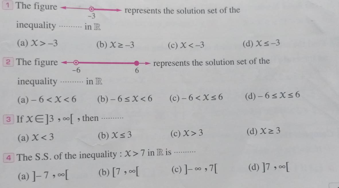 The figure
-3 represents the solution set of the
inequality in R
(a) X>-3 (b) X≥ -3 (c) X (d) X≤ -3
2 The figure represents the solution set of the
-6
6
inequality in R
(a) -6 (b) -6≤ X<6</tex> (c) -6 (d) -6≤ X≤ 6
3 If x∈ ]3,∈fty [ , then ..........
(c) (d)
(a) X<3</tex> (b) X≤ 3 X>3 X≥ 3
4 The S.S. of the inequality : X>7 in R is ······
(a) ]-7,∈fty [ (b) [7,∈fty [
(c) ]-∈fty , 7[ (d) ]7,∈fty [