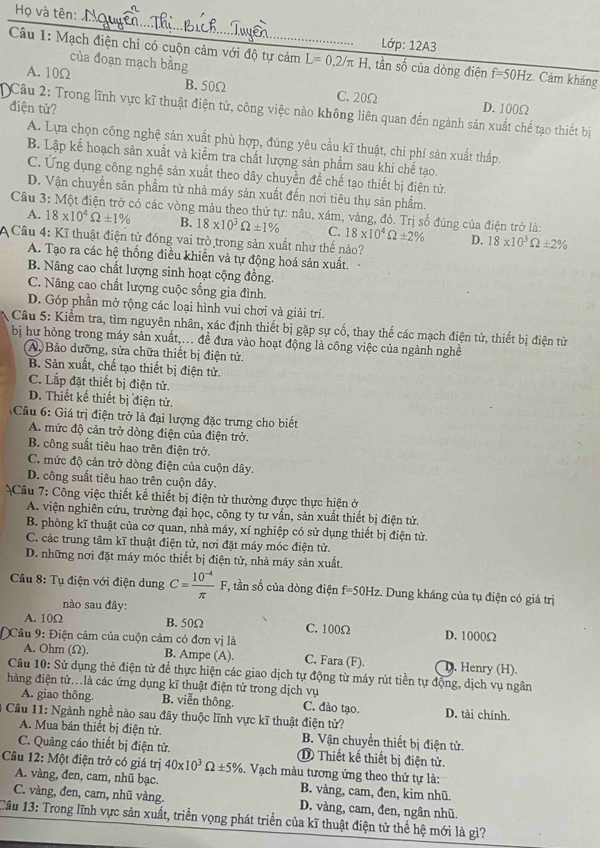 Họ và tên:
Ldp:12A3
Câu 1: Mạch điện chỉ có cuộn cảm với độ tự cảm L=0,2/π H. , tần số của dòng điện f=50Hz : Cảm kháng
của đoạn mạch bằng
A. 10Ω B. 50Ω C. 20Ω
điện tử? D. 100Ω
Câu 2: Trong lĩnh vực kĩ thuật điện tử, công việc nào không liên quan đến ngành sản xuất chế tạo thiết bị
A. Lựa chọn công nghệ sản xuất phù hợp, đúng yêu cầu kĩ thuật, chi phí sản xuất thấp.
B. Lập kế hoạch sản xuất và kiểm tra chất lượng sản phẩm sau khi chế tạo.
C. Ứng dụng công nghệ sản xuất theo dây chuyền để chế tạo thiết bị điện tử.
D. Vận chuyền sản phầm từ nhà máy sản xuất đến nơi tiêu thụ sản phẩm.
Câu 3: Một điện trở có các vòng màu theo thứ tự: nâu, xám, vàng, đỏ. Trị số đúng của điện trở là:
A. 18* 10^4Omega ± 1% B. 18* 10^3Omega ± 1% C. 18* 10^4Omega ± 2% D. 18* 10^3Omega ± 2%
Câu 4: Kĩ thuật điện tử đóng vai trò trong sản xuất như thế nào?
A. Tạo ra các hệ thống điều khiền và tự động hoá sản xuất.
B. Nâng cao chất lượng sinh hoạt cộng đồng.
C. Nâng cao chất lượng cuộc sống gia đình.
D. Góp phần mở rộng các loại hình vui chơi và giải trí.
Câu 5: Kiểm tra, tìm nguyên nhân, xác định thiết bị gặp sự cố, thay thế các mạch điện tử, thiết bị điện tử
bị hư hỏng trong máy sản xuất,.. đề đưa vào hoạt động là công việc của ngành nghề
A. Bảo dưỡng, sửa chữa thiết bị điện tử.
B. Sản xuất, chế tạo thiết bị điện tử.
C. Lắp đặt thiết bị điện tử.
D. Thiết kế thiết bị điện tử.
Câu 6: Giá trị điện trở là đại lượng đặc trưng cho biết
A. mức độ cản trở dòng điện của điện trở.
B. công suất tiêu hao trên điện trở.
C. mức độ cản trở dòng điện của cuộn dây.
D. công suất tiêu hao trên cuộn dây.
Câu 7: Công việc thiết kế thiết bị điện tử thường được thực hiện ở
A. viện nghiên cứu, trường đại học, công ty tư vấn, sản xuất thiết bị điện tử.
B. phòng kĩ thuật của cơ quan, nhà máy, xí nghiệp có sử dụng thiết bị điện tử.
C. các trung tâm kĩ thuật điện tử, nơi đặt máy móc điện tử.
D. những nơi đặt máy móc thiết bị điện tử, nhà máy sản xuất.
Câu 8: Tụ điện với điện dung C= (10^(-4))/π  F *, tần số của dòng điện f=50Hz z. Dung kháng của tụ điện có giá trị
nào sau đây:
A. 10Ω B. 50Ω C. 100Ω D. 1000Ω
Câu 9: Điện cảm của cuộn cảm có đơn vị là
A. Ohm (Ω). B. Ampe (A). C. Fara (F). D. Henry (H).
Câu 10: Sử dụng thẻ điện tử để thực hiện các giao dịch tự động từ máy rút tiền tự động, dịch vụ ngân
hàng điện tử..là các ứng dụng kĩ thuật điện tử trong dịch vụ
A. giao thông. B. viễn thông. C. đào tạo. D. tài chính.
Câu 11: Ngành nghề nào sau đây thuộc lĩnh vực kĩ thuật điện tử?
A. Mua bán thiết bị điện tử. B. Vận chuyển thiết bị điện tử.
C. Quảng cáo thiết bị điện tử. ① Thiết kế thiết bị điện tử.
Câu 12:M6t điện trở có giá trị 40* 10^3Omega ± 5%.  Vạch màu tương ứng theo thứ tự là:
A. vàng, đen, cam, nhũ bạc. B. vàng, cam, đen, kim nhũ.
C. vàng, đen, cam, nhũ vàng. D. vàng, cam, đen, ngân nhũ.
Câu 13: Trong lĩnh vực sản xuất, triển vọng phát triển của kĩ thuật điện tử thế hệ mới là gì?