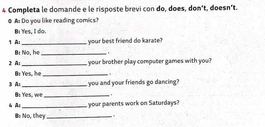 Completa le domande e le risposte brevi con do, does, don’t, doesn’t. 
0 A: Do you like reading comics? 
B: Yes, I do. 
1 A: _your best friend do karate? 
B: No, he_ 
. 
2 A: _your brother play computer games with you? 
B: Yes, he _. 
3 A:_ you and your friends go dancing? 
B: Yes, we_ 
. 
4 A: _your parents work on Saturdays? 
B: No, they_ 
.