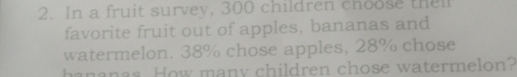 In a fruit survey, 300 children choose thel 
favorite fruit out of apples, bananas and 
watermelon. 38% chose apples, 28% chose 
hananas. How many children chose watermelon?