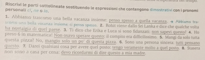 peratura ner tempo. 
Riscrivi le parti sottolineate sostituendo le espressioni che contengono dimostrativi con i pronomi 
personali ci, ne o lo. 
1. Abbiamo trascorso una bella vacanza insieme: penso spesso a quella vacanza. → Abbiamo tra- 
scorso una bella vácanza insieme: ci penso spesso. 2. Rohit viene dallo Sri Lanka e dice che qualche volta 
ha nostalgia di quel paese. 3. Ti dico che Erika e Luca si sono fidanzati: non sapevi questo? 4. Ho 
preso 6 in matematica! Non osavo sperare questo: il compito era difficilissimo. 5. Mangi da solo tutta 
questa pizza? No, mangio solo un po' di questa pizza. 6. Sono una persona sincera: tutti pensano 
questo. 7. Darei qualsiasi cosa per avere quel posto: tengo veramente molto a quel posto. 8. Stasera 
non sono a casa per cena: devo ricordarmi di dire questo a mia madre.