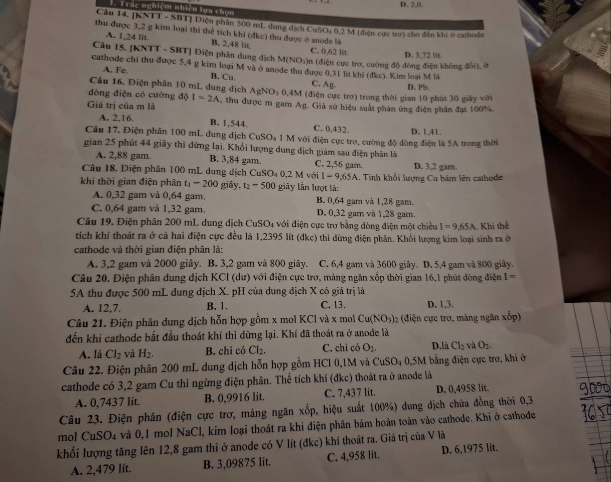 D. 2,0.
T. Trác nghiệm nhiều lựa chọn
Câu 14. [KNTT - SBT] Điện phân 500 mL dung dịch CuSO₄ 0,2 M (điện cực trợ) cho đến khi ở cathode
thu được 3,2 g kim loại thì thể tích khí (đkc) thu được ở anode là
A. 1,24 lit. B. 2,48 lit. C. 0,62 lit
D. 3,72 lit.
Câu 15. [KNTT - SBT] Điện phân dung dịch M(NO_3) )n (điện cực trơ, cường độ dòng điện không đổi), ở
cathode chí thu được 5,4 g kim loại M và ở anode thu được 0,31 lít khí (đkc). Kim loại M là
A. Fe. B. Cu. C. Ag.
D. Pb.
Câu 16. Điện phân 10 mL dung dịch AgNO_3 0,4M (điện cực trơ) trong thời gian 10 phút 30 giãy với
dòng điện có cường độ I=2A , thu được m gam Ag. Giả sử hiệu suất phản ứng điện phần đạt 100%.
Giá trị của m là
A. 2,16.
B. 1,544. C. 0,432. D. 1,41.
Câu 17. Điện phân 100 mL dung dịch CuSO_4 a 1 M với điện cực trơ, cường độ dòng điện là 5A trong thời
gian 25 phút 44 giây thì dừng lại. Khối lượng dung dịch giảm sau điện phân là
A. 2,88 gam. B. 3,84 gam. C. 2,56 gam. D. 3,2 gam.
Câu 18. Điện phân 100 mL dung dịch C CuSO_40,2M với I=9,65A. Tính khối lượng Cu bám lên cathode
khi thời gian điện phân t_1=200 giây, t_2=500 giây lần lượt là:
A. 0,32 gam và 0,64 gam. B. 0,64 gam và 1,28 gam.
C. 0,64 gam và 1,32 gam. D. 0,32 gam và 1,28 gam.
Câu 19. Điện phân 200 mL dung dịch CuSO_4 với điện cực trơ bằng dòng điện một chiều I=9,65A. Khi thể
tích khí thoát ra ở cả hai điện cực đều là 1,2395 lít (đkc) thì dừng điện phân. Khối lượng kim loại sinh ra ở
cathode và thời gian điện phân là:
A. 3,2 gam và 2000 giây. B. 3,2 gam và 800 giây. C. 6,4 gam và 3600 giây. D. 5,4 gam và 800 giây.
Câu 20. Điện phân dung dịch KCI (dư) với điện cực trơ, màng ngăn xốp thời gian 16,1 phút dòng điện I=
5A thu được 500 mL dung dịch X. pH của dung dịch X có giá trị là
A. 12,7. B. 1. C. 13. D. 1,3.
Câu 21. Điện phân dung dịch hỗn hợp gồm x mol KCl và x mol Cu(NO_3): 2 (điện cực trơ, màng ngăn xốp)
đến khi cathode bắt đầu thoát khí thì dừng lại. Khí đã thoát ra ở anode là
D.là Cl_2
A. là Cl_2 và H_2. B. chi có Cl_2. C. chỉ có O_2. và O_2.
Câu 22. Điện phân 200 mL dung dịch hỗn hợp gồm HCl 0,1M và CuSO_40, 5M bằng điện cực trơ, khi ở
cathode có 3,2 gam Cu thì ngừng điện phân. Thể tích khí (đkc) thoát ra ở anode là
A. 0,7437 lít. B. 0,9916 lit. C. 7,437 lit. D. 0,4958 lit.
Câu 23. Điện phân (điện cực trơ, màng ngăn xốp, hiệu suất 100%) dung dịch chứa đồng thời 0,3
mol Cu SO_4 và 0,1 mol NaCl, kim loại thoát ra khi điện phân bám hoàn toàn vào cathode. Khi ở cathode
khối lượng tăng lên 12,8 gam thì ở anode có V lít (đkc) khí thoát ra. Giá trị của V là
A. 2,479 lít. B. 3,09875 lít. C. 4,958 lit. D. 6,1975 lit.