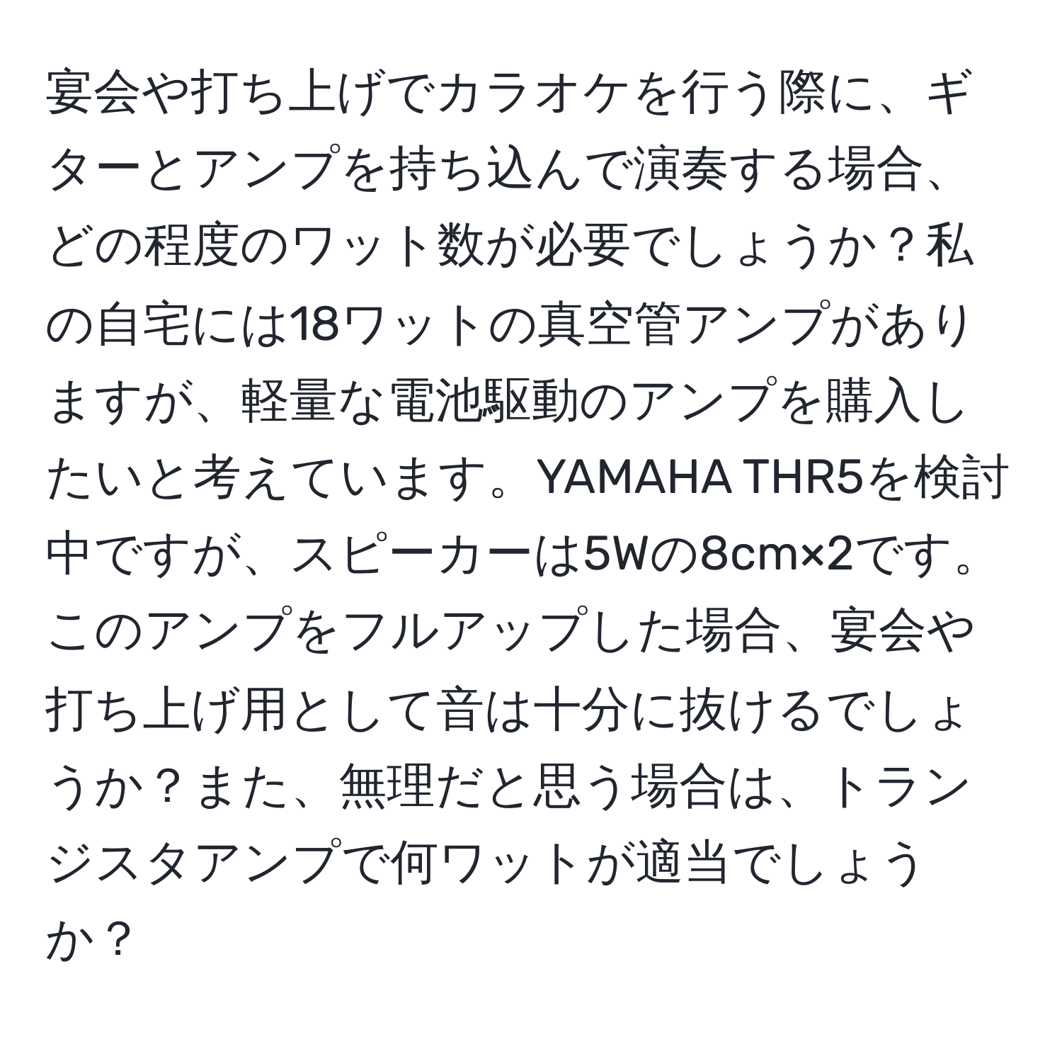 宴会や打ち上げでカラオケを行う際に、ギターとアンプを持ち込んで演奏する場合、どの程度のワット数が必要でしょうか？私の自宅には18ワットの真空管アンプがありますが、軽量な電池駆動のアンプを購入したいと考えています。YAMAHA THR5を検討中ですが、スピーカーは5Wの8cm×2です。このアンプをフルアップした場合、宴会や打ち上げ用として音は十分に抜けるでしょうか？また、無理だと思う場合は、トランジスタアンプで何ワットが適当でしょうか？