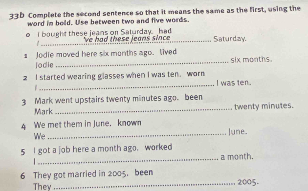 33b Complete the second sentence so that it means the same as the first, using the 
word in bold. Use between two and five words. 
o I bought these jeans on Saturday. had 
_'ve had these jeans since _Saturday. 
1 Jodie moved here six months ago. lived 
Jodie _six months. 
2 I started wearing glasses when I was ten. worn 
_I was ten. 
. 
3 Mark went upstairs twenty minutes ago. been 
Mark _twenty minutes. 
4 We met them in June. known 
We 
_June. 
5 I got a job here a month ago. worked 
1 _a month. 
6 They got married in 2005. been 
They _ 2005.