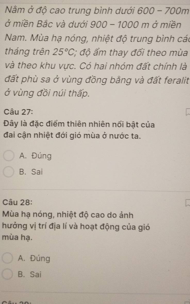 Nằm ở độ cao trung bình dưới 600-700m
ở miền Bắc và dưới 900-1000 m ở miền
Nam. Mùa hạ nóng, nhiệt độ trung bình các
tháng trên 25°C :; độ ẩm thay đổi theo mùa
và theo khu vực. Có hai nhóm đất chính là
đất phù sa ở vùng đồng bằng và đất feralit
ở vùng đồi núi thấp.
Câu 27:
Đây là đặc điểm thiên nhiên nổi bật của
đai cận nhiệt đới gió mùa ở nước ta.
A. Đúng
B. Sai
Câu 28:
Mùa hạ nóng, nhiệt độ cao do ảnh
hưởng vị trí địa lí và hoạt động của gió
mùa hạ.
A. Đúng
B. Sai