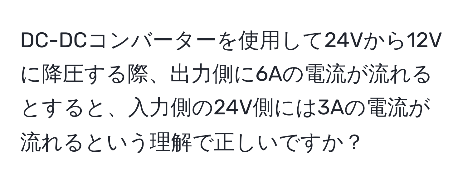 DC-DCコンバーターを使用して24Vから12Vに降圧する際、出力側に6Aの電流が流れるとすると、入力側の24V側には3Aの電流が流れるという理解で正しいですか？