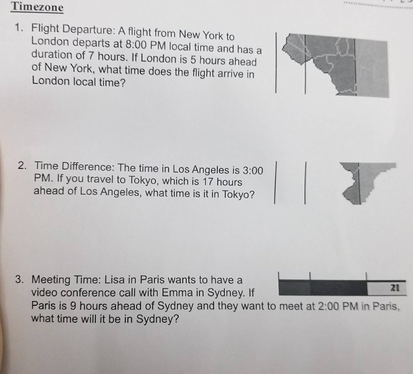 Timezone 
1. Flight Departure: A flight from New York to 
London departs at 8:00 PM local time and has a 
duration of 7 hours. If London is 5 hours ahead 
of New York, what time does the flight arrive in 
London local time? 
2. Time Difference: The time in Los Angeles is 3:00 
PM. If you travel to Tokyo, which is 17 hours
ahead of Los Angeles, what time is it in Tokyo? 
3. Meeting Time: Lisa in Paris wants to have a 
video conference call with Emma in Sydney. If
21
Paris is 9 hours ahead of Sydney and they want to meet at 2:00 PM in Paris, 
what time will it be in Sydney?