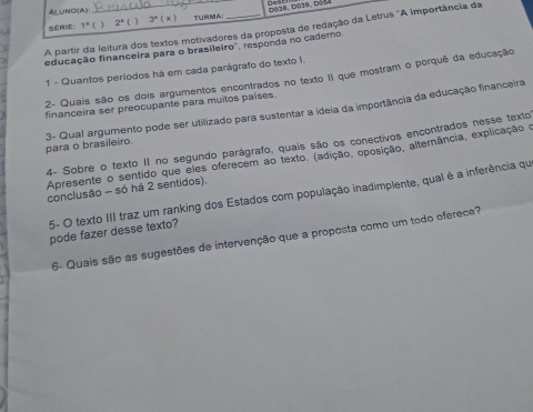 AL∪NO(A) 
série: 1^=( 1 2^k( 1 3° (x) De38, D039, Dóf 
A partir da leitura dos textos motivadores da proposta de redação da Letrus "A importância da 
educação financeira para o brasileiro'', responda no cadero 
1 - Quantos períodos há em cada parágrafo do texto I. 
2- Quais são os dois argumentos encontrados no texto 1I que mostram o porquê da educação 
financeira ser preocupante para muitos países. 
para o brasileiro. 3- Qual argumento pode ser utilizado para sustentar a ideia da importância da educação financeira 
4- Sobre o texto II no segundo parágrafo, quais são os conectivos encontrados nesse texto 
Apresente o sentido que eles oferecem ao texto. (adição, oposição, alternância, explicação e 
conclusão - só há 2 sentidos). 
5- O texto III traz um ranking dos Estados com população inadimplente, qual é a inferência que 
pode fazer desse texto 
6- Quais são as sugestões de intervenção que a proposta como um todo oferece?