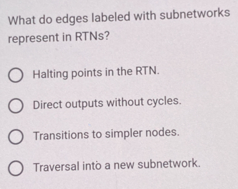 What do edges labeled with subnetworks
represent in RTNs?
Halting points in the RTN.
Direct outputs without cycles.
Transitions to simpler nodes.
Traversal into a new subnetwork.