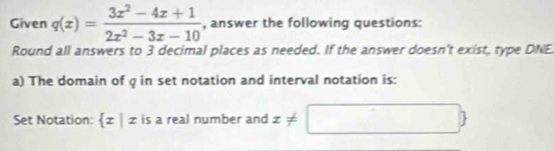 Given q(x)= (3x^2-4x+1)/2x^2-3x-10  , answer the following questions:
Round all answers to 3 decimal places as needed. If the answer doesn't exist, type DNE
a) The domain of q in set notation and interval notation is:
Set Notation:  x|x is a real number and x!= □ 