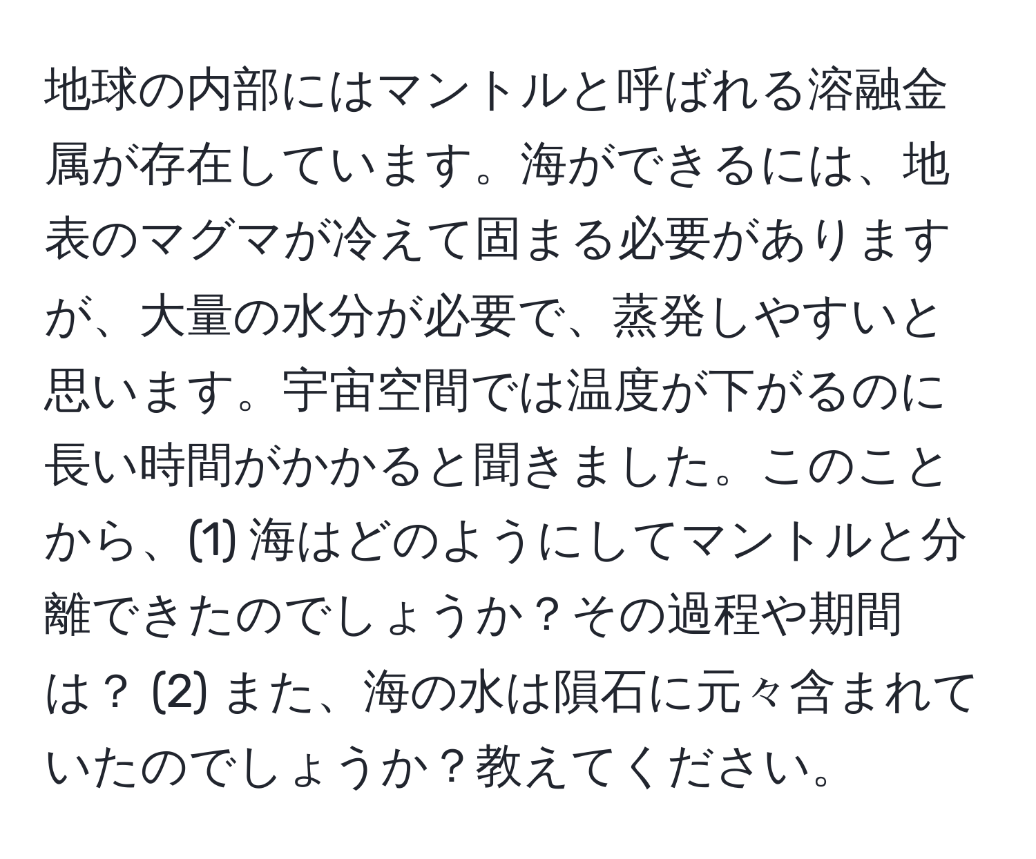 地球の内部にはマントルと呼ばれる溶融金属が存在しています。海ができるには、地表のマグマが冷えて固まる必要がありますが、大量の水分が必要で、蒸発しやすいと思います。宇宙空間では温度が下がるのに長い時間がかかると聞きました。このことから、(1) 海はどのようにしてマントルと分離できたのでしょうか？その過程や期間は？ (2) また、海の水は隕石に元々含まれていたのでしょうか？教えてください。