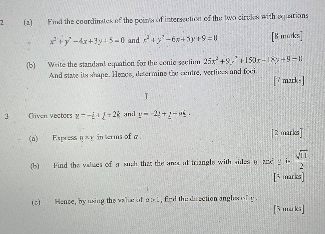 2 (a) Find the coordinates of the points of intersection of the two circles with equations
x^2+y^2-4x+3y+5=0 and x^2+y^2-6x+5y+9=0 [8 marks] 
(b) Write the standard equation for the conic section 25x^2+9y^2+150x+18y+9=0
And state its shape. Hence, determine the centre, vertices and foci. 
[7 marks] 
3 Given vectors u=-i+j+2k and y=-2i+j+ak. 
(a) Express y* y in terms of a. [2 marks] 
(b) Find the values of a such that the area of triangle with sides u and y is  sqrt(11)/2 
[3 marks] 
(c) Hence, by using the value of a>1 , find the direction angles of y. 
[3 marks]