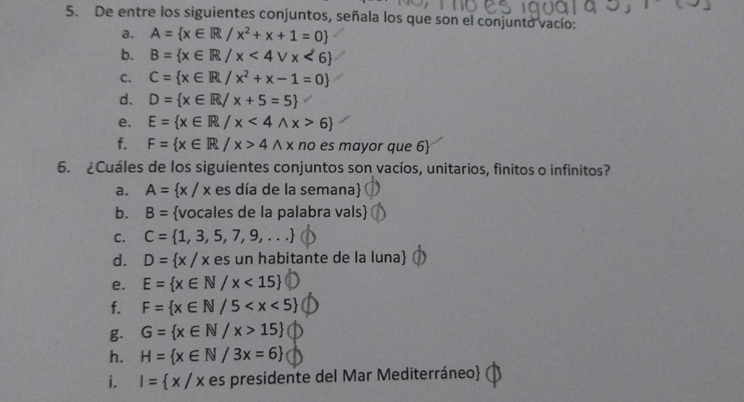 De entre los siguientes conjuntos, señala los que son el conjunto vacío: 
a. A= x∈ R/x^2+x+1=0
b. B= x∈ R/x<4vee x<6
C. C= x∈ R/x^2+x-1=0
d. D= x∈ R/x+5=5
e. E= x∈ R/x<4wedge x>6
f. F= x∈ R/x>4wedge x no es mayor que 6  
6. ¿Cuáles de los siguientes conjuntos son vacíos, unitarios, finitos o infinitos? 
a. A= x/x es día de la semana 
b. B= vocales de la palabra vals 
C. C= 1,3,5,7,9,...
d. D= x/x es un habitante de la luna 
e. E= x∈ N/x<15
f. F= x∈ N/5
g. G= x∈ N/x>15
h. H= x∈ N/3x=6
i. I= x/x es presidente del Mar Mediterráneo