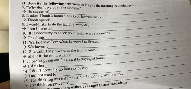 Rewrite the following sentences as long as the meaning is unchanged
7. “Why don’t we go to the cinema?”
→ He suggested_
_
8. It takes Thanh 3 hours a day to do her homework
→ Thanh spends
9. I would like to do the laundry every day
→ I am interested
10. It is necessary to check your health every six months
_
→Checking
11. We last saw Tom when he moved to Bristol.
→ We haven’t
12. She didn’t say a word as she left the room.
→ She left the room without
_
13. I prefer going out for a meal to staying at home.
→ I’d rather
14. I don’t normally go into city by car.
 I am not used to
_
_
15. The thick fog made it impossible for me to drive to work.
_
 The thick fog prevented
ntences without changing their meanings.
.