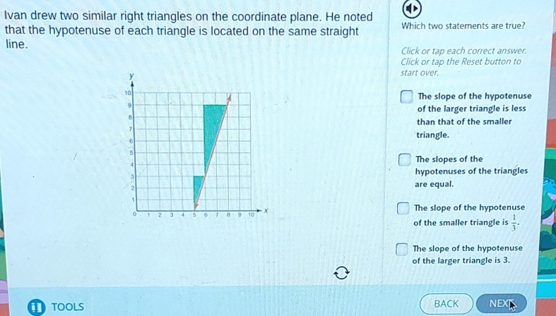 Ivan drew two similar right triangles on the coordinate plane. He noted
that the hypotenuse of each triangle is located on the same straight Which two statements are true?
line. Click or tap each correct answer.
Click or tap the Reset button to
start over.
The slope of the hypotenuse
of the larger triangle is less
than that of the smaller
triangle.
The slopes of the
hypotenuses of the triangles
are equal.
The slope of the hypotenuse
of the smaller triangle is  1/3 .
The slope of the hypotenuse
of the larger triangle is 3.
TOOLS BACK NEXT