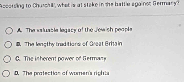 According to Churchill, what is at stake in the battle against Germany?
A. The valuable legacy of the Jewish people
B. The lengthy traditions of Great Britain
C. The inherent power of Germany
D. The protection of women's rights